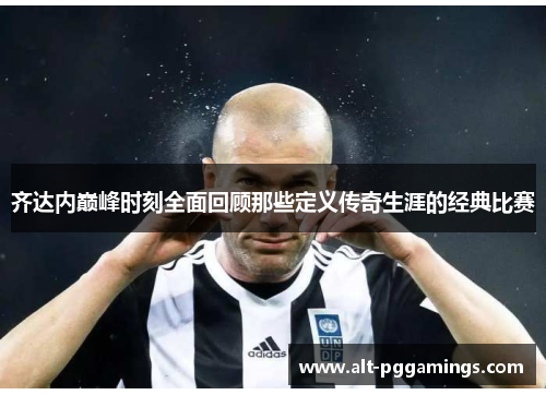 齐达内巅峰时刻全面回顾那些定义传奇生涯的经典比赛